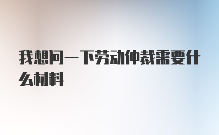 我想问一下劳动仲裁需要什么材料