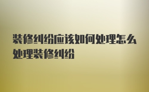 装修纠纷应该如何处理怎么处理装修纠纷