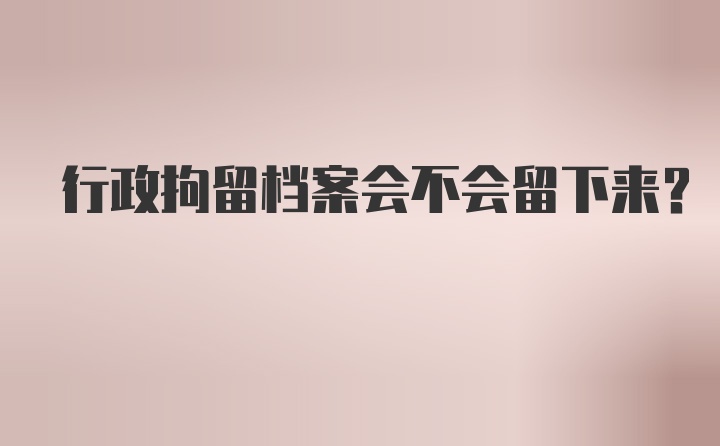 行政拘留档案会不会留下来？