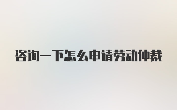 咨询一下怎么申请劳动仲裁