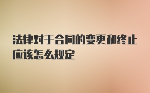 法律对于合同的变更和终止应该怎么规定