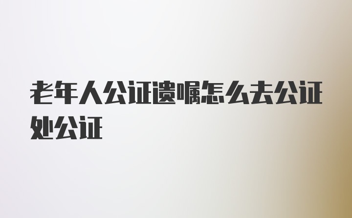 老年人公证遗嘱怎么去公证处公证