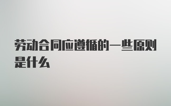 劳动合同应遵循的一些原则是什么