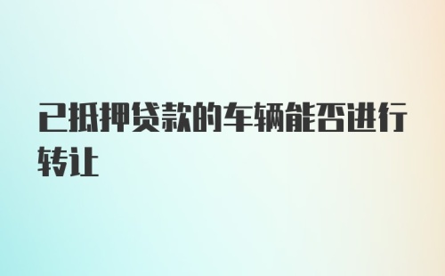 已抵押贷款的车辆能否进行转让