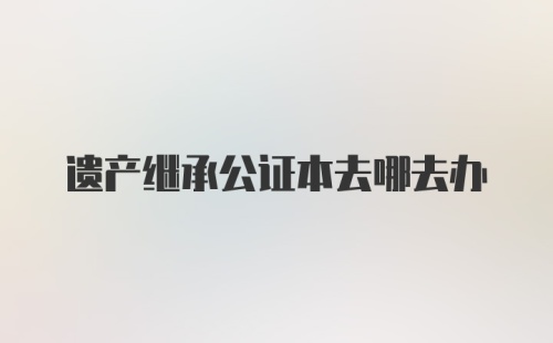 遗产继承公证本去哪去办