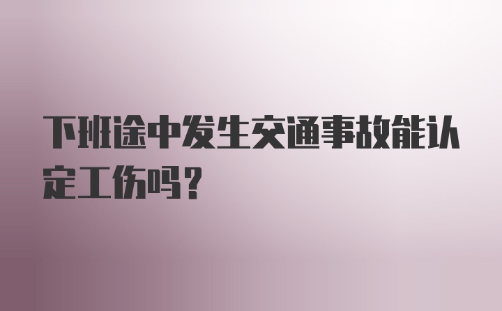 下班途中发生交通事故能认定工伤吗？