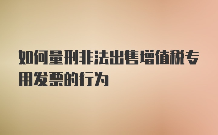 如何量刑非法出售增值税专用发票的行为