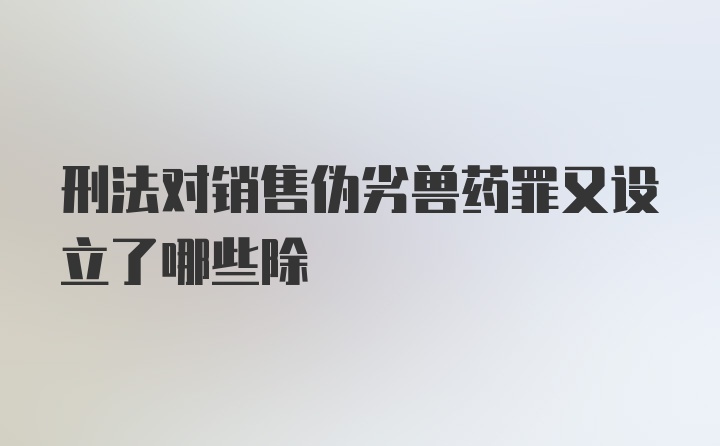 刑法对销售伪劣兽药罪又设立了哪些除