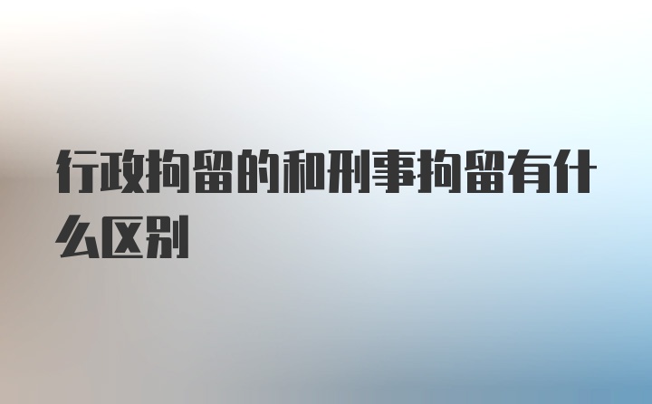 行政拘留的和刑事拘留有什么区别