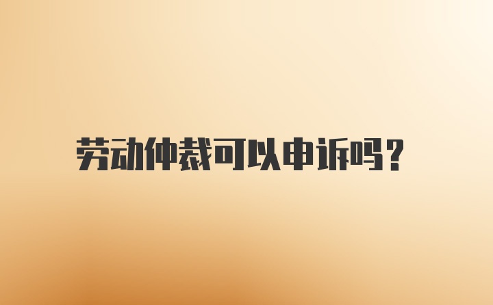 劳动仲裁可以申诉吗？