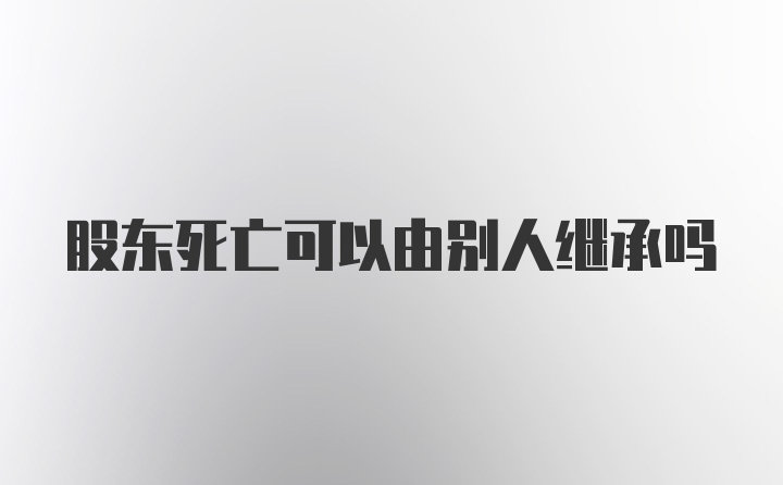 股东死亡可以由别人继承吗