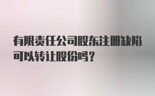 有限责任公司股东注册缺陷可以转让股份吗？