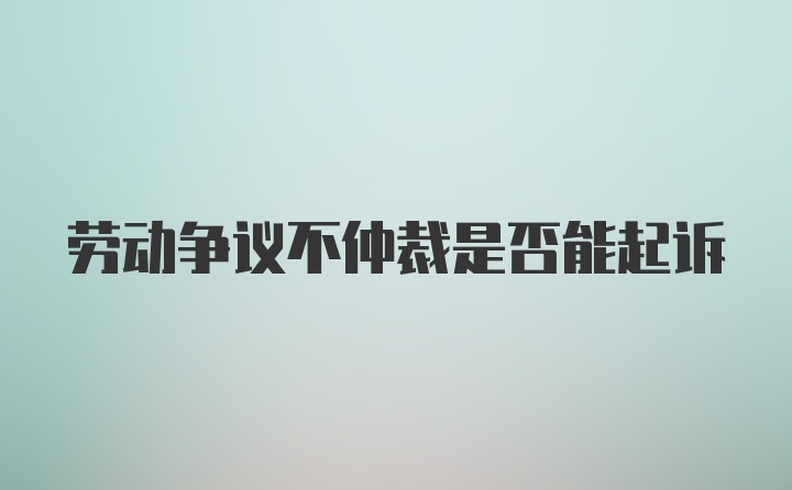 劳动争议不仲裁是否能起诉