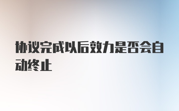 协议完成以后效力是否会自动终止