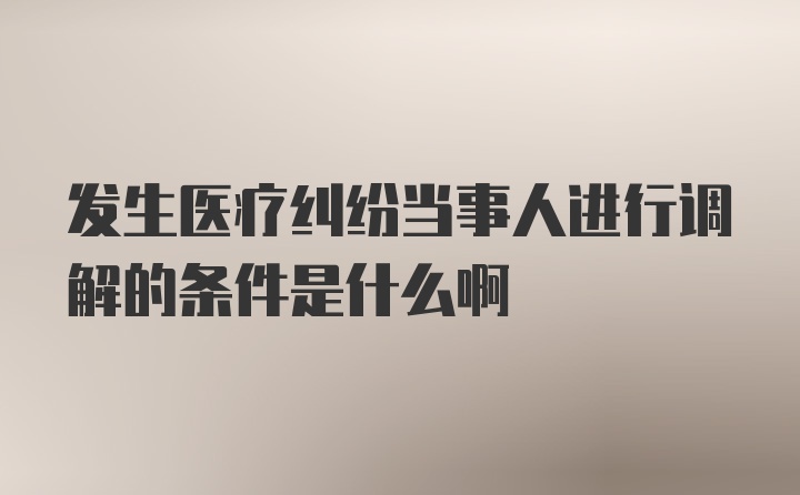 发生医疗纠纷当事人进行调解的条件是什么啊