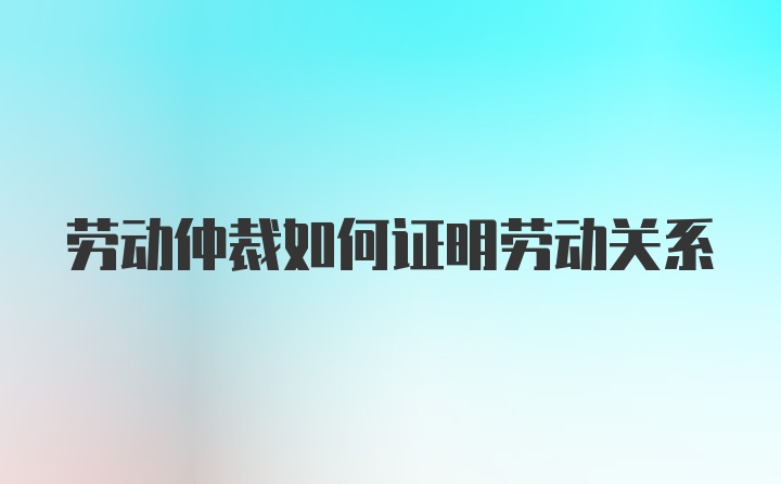 劳动仲裁如何证明劳动关系