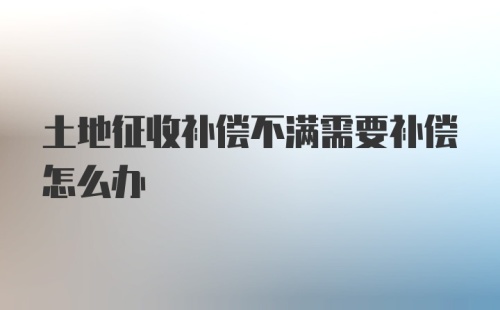 土地征收补偿不满需要补偿怎么办