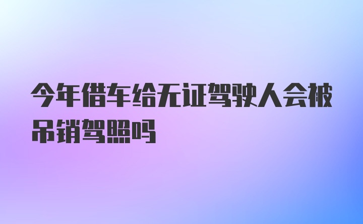 今年借车给无证驾驶人会被吊销驾照吗