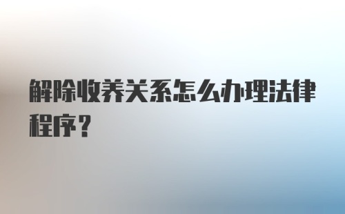 解除收养关系怎么办理法律程序?