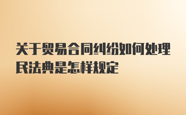 关于贸易合同纠纷如何处理民法典是怎样规定