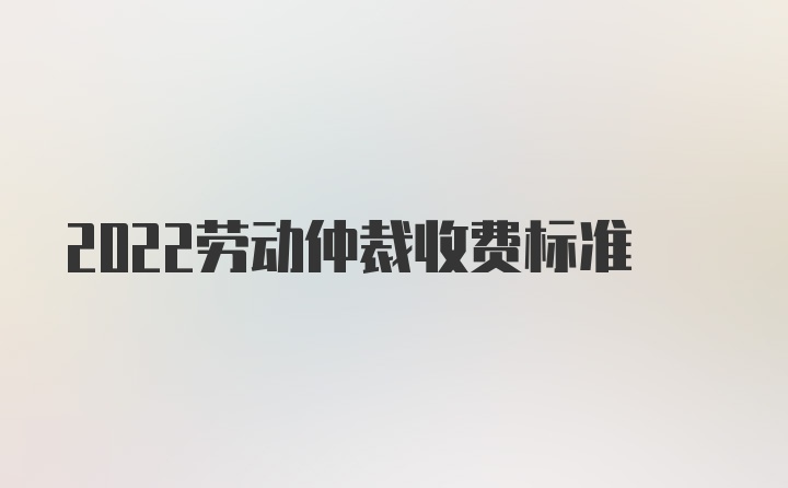 2022劳动仲裁收费标准