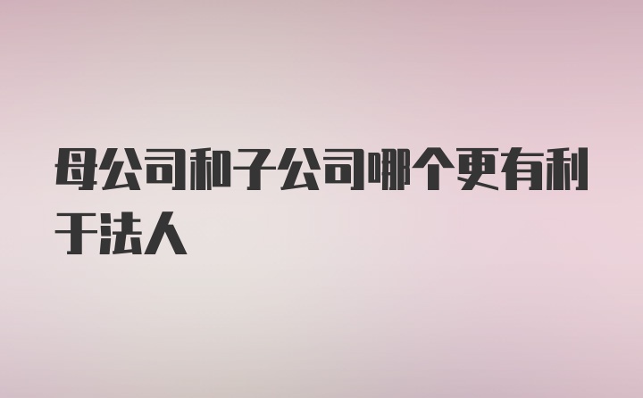 母公司和子公司哪个更有利于法人