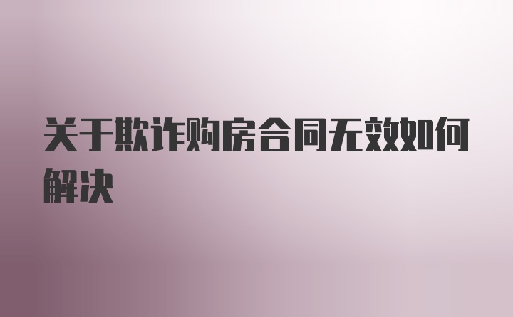 关于欺诈购房合同无效如何解决