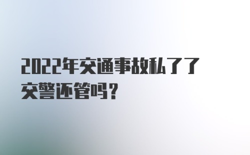 2022年交通事故私了了交警还管吗？