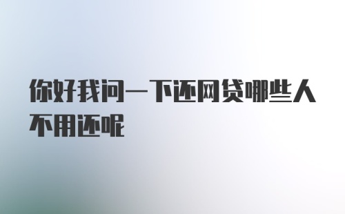 你好我问一下还网贷哪些人不用还呢