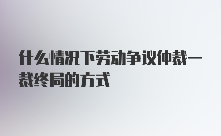 什么情况下劳动争议仲裁一裁终局的方式