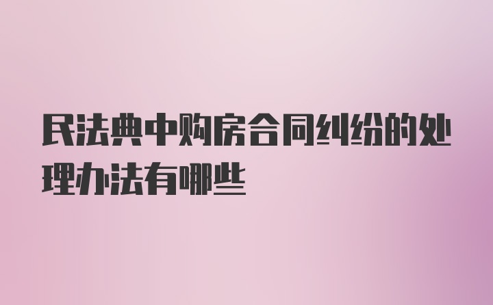 民法典中购房合同纠纷的处理办法有哪些