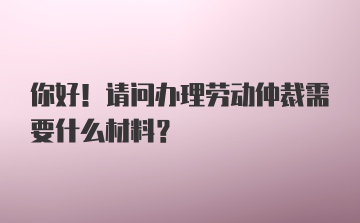 你好！请问办理劳动仲裁需要什么材料？