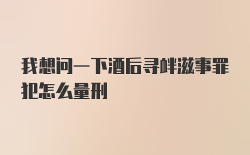 我想问一下酒后寻衅滋事罪犯怎么量刑