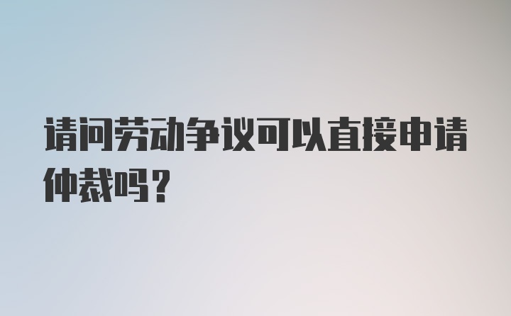 请问劳动争议可以直接申请仲裁吗？