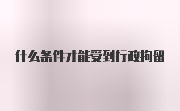 什么条件才能受到行政拘留