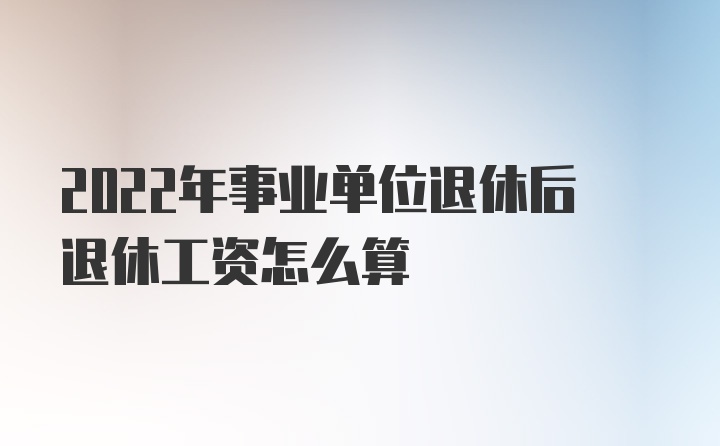 2022年事业单位退休后退休工资怎么算