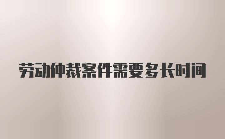 劳动仲裁案件需要多长时间