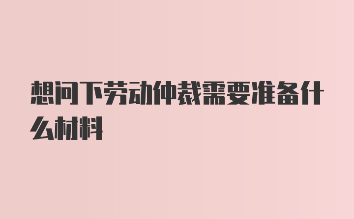 想问下劳动仲裁需要准备什么材料