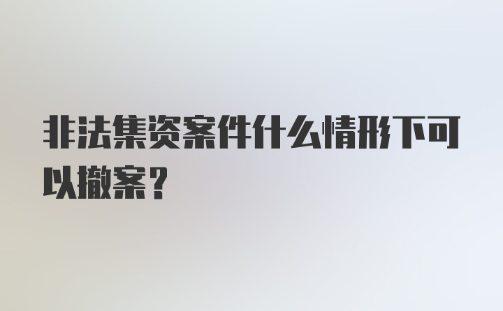 非法集资案件什么情形下可以撤案？