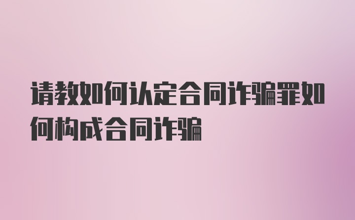 请教如何认定合同诈骗罪如何构成合同诈骗