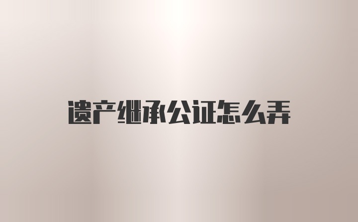 遗产继承公证怎么弄