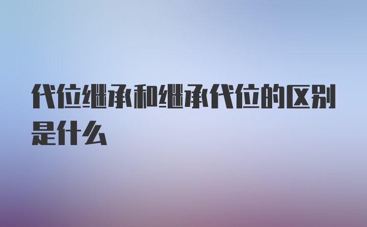 代位继承和继承代位的区别是什么