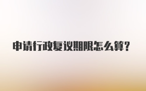 申请行政复议期限怎么算？