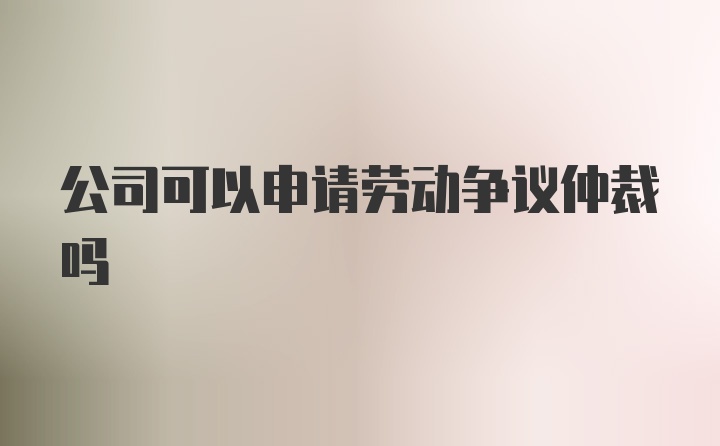 公司可以申请劳动争议仲裁吗