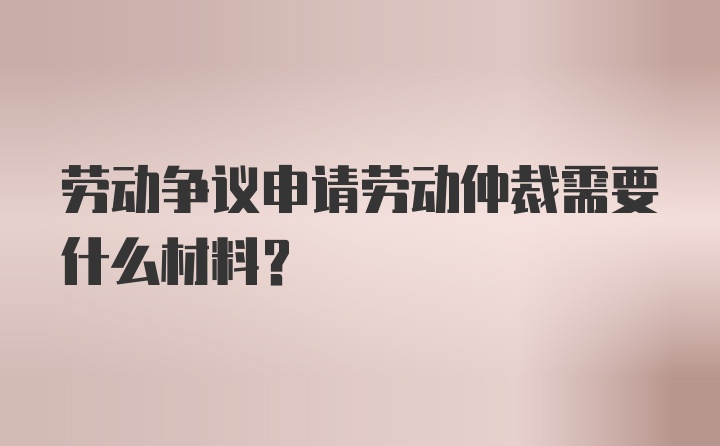 劳动争议申请劳动仲裁需要什么材料？