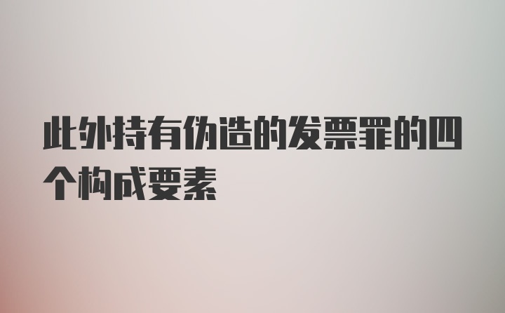 此外持有伪造的发票罪的四个构成要素