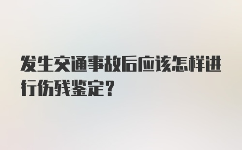 发生交通事故后应该怎样进行伤残鉴定？