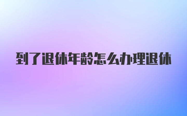 到了退休年龄怎么办理退休