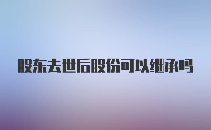 股东去世后股份可以继承吗