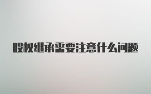 股权继承需要注意什么问题